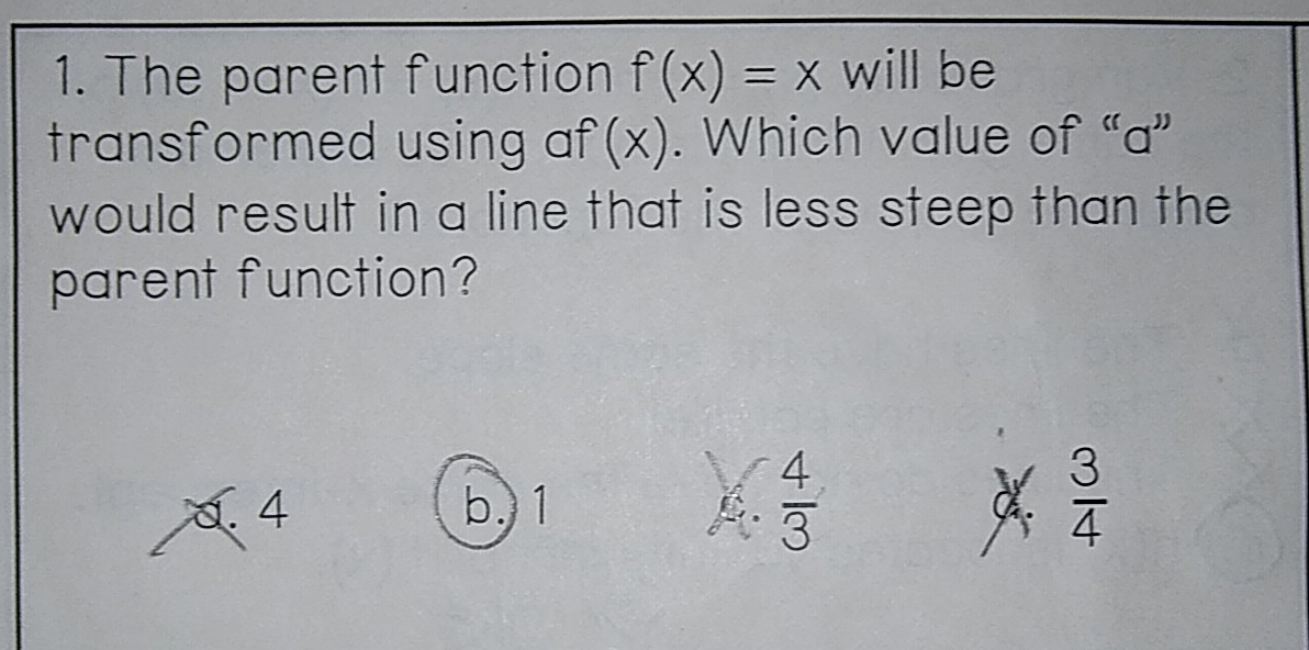 The parent function f(x)=x will be
transformed using af(x). Which value of “ a ”
would result in a line that is less steep than the
parent function?
a. 4 b. 1  4/3   3/4 
C.