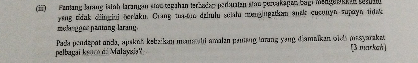 (iii) Pantang larang ialah larangan atau tegahan terhadap perbuatan atau percakapan bagı mengelakkan sesuat 
yang tidak diingini berlaku. Orang tua-tua dahulu selalu mengingatkan anak cucunya supaya tidak 
melanggar pantang larang. 
Pada pendapat anda, apakah kebaikan mematuhi amalan pantang larang yang diamalkan oleh masyarakat 
pelbagai kaum di Malaysia? [3 markah]