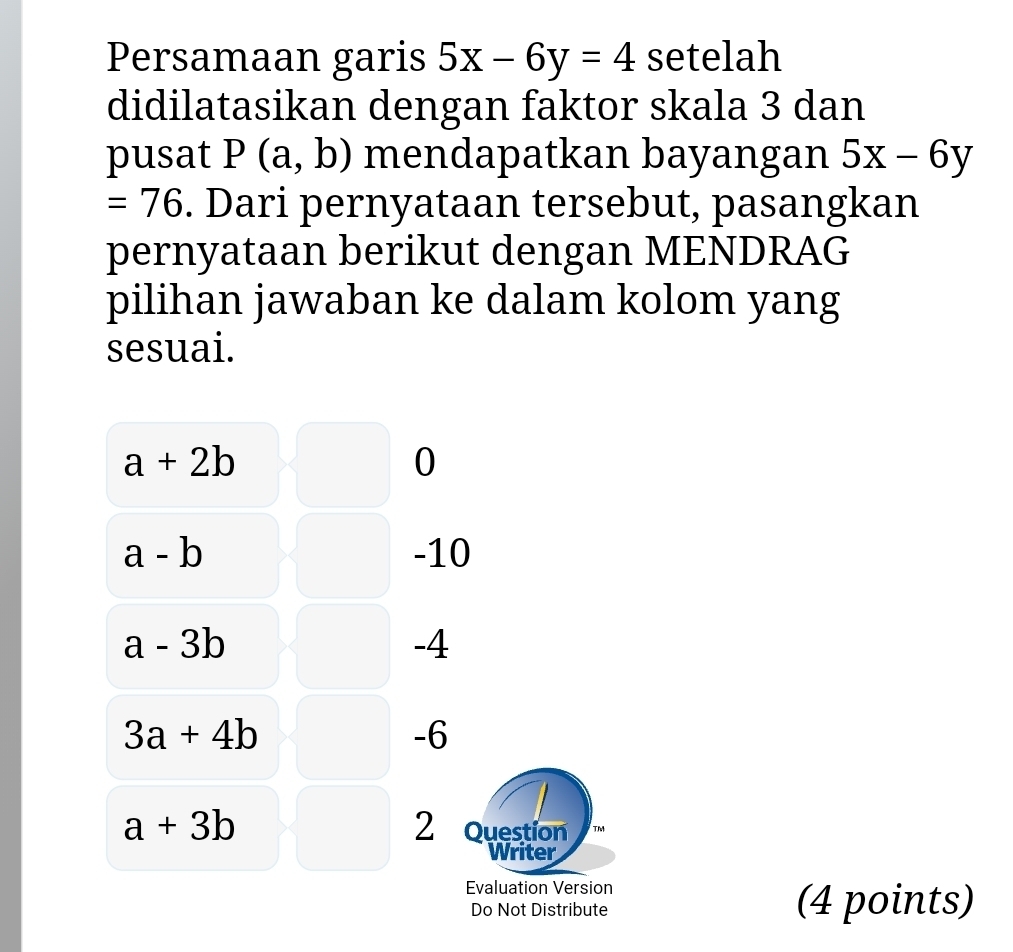 Persamaan garis 5x-6y=4 setelah
didilatasikan dengan faktor skala 3 dan
pusat P(a,b) mendapatkan bayangan 5x-6y
=76. Dari pernyataan tersebut, pasangkan
pernyataan berikut dengan MENDRAG
pilihan jawaban ke dalam kolom yang
sesuai.
a+2b
0
a-b -10
a-3b
-4
3a+4b
-6
a+3b 2 Question TM
Writer
Evaluation Version
Do Not Distribute (4 points)