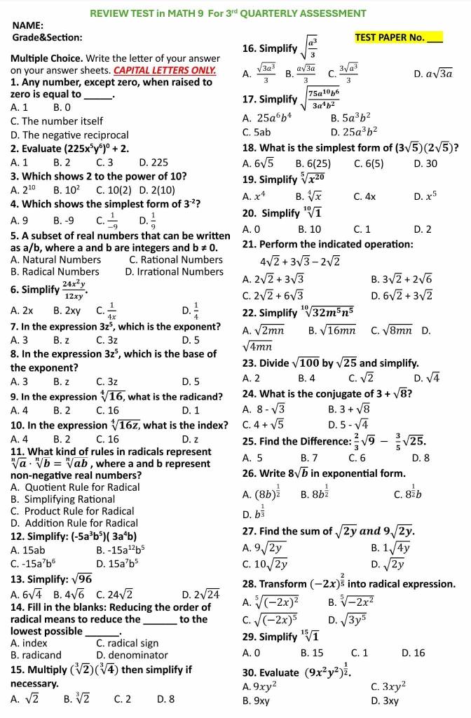 REVIEW TEST in MATH 9 For 3^(rd) QUARTERLY ASSESSMENT
NAME:
Grade&Section: TEST PAPER No._
16. Simplify sqrt(frac a^3)3
Multiple Choice. Write the letter of your answer
on your answer sheets. CAPITAL LETTERS ONLY. A.
1. Any number, except zero, when raised to  sqrt(3a^3)/3  B.  asqrt(3a)/3  C.  3sqrt(a^3)/3  D. asqrt(3a)
zero is equal to _17. Simplify sqrt(frac 75a^(10)b^6)3a^4b^2
A. 1 B. 0
C. The number itself
A. 25a^6b^4 B. 5a^3b^2
D. The negative reciprocal C. 5ab D. 25a^3b^2
2. Evaluate (225x^5y^6)^0+2. 18. What is the simplest form of (3sqrt(5))(2sqrt(5)) ?
A. 1 B. 2 C. 3 D. 225 A. 6sqrt(5) B. 6(25) C. 6(5) D. 30
3. Which shows 2 to the power of 10? 19. Simplify sqrt[5](x^(20))
A. 2^(10) B. 10^2 C. 10(2) D. 2(10) A. x^4 B. sqrt[4](x) C. 4x D. x^5
4. Which shows the simplest form of 3^(-2) ?
20. Simplify sqrt[10](1)
A. 9 B. -9 C.  1/-9  D.  1/9 
5. A subset of real numbers that can be written A. 0 B. 10 C. 1 D. 2
as a/b, where a and b are integers and b!= 0. 21. Perform the indicated operation:
A. Natural Numbers C. Rational Numbers 4sqrt(2)+3sqrt(3)-2sqrt(2)
B. Radical Numbers D. Irrational Numbers 2sqrt(2)+3sqrt(3) B. 3sqrt(2)+2sqrt(6)
6. Simplify  24x^2y/12xy .
A.
C. 2sqrt(2)+6sqrt(3) D. 6sqrt(2)+3sqrt(2)
A. 2x B. 2xy C.  1/4x  D.  1/4  22. Simplify sqrt[10](32m^5n^5)
7. In the expression 3z^5 , which is the exponent? A. sqrt(2mn) B. sqrt(16mn) C. sqrt(8mn) D.
A. 3 B. z C. 3z D. 5
8. In the expression 3z^5 , which is the base of sqrt(4mn)
the exponent? 23. Divide sqrt(100) by sqrt(25) and simplify.
A. 3 B. z C. 3z D. 5 A. 2 B. 4 C. sqrt(2) D. sqrt(4)
9. In the expression sqrt[4](16), , what is the radicand? 24. What is the conjugate of 3+sqrt(8)
A. 4 B. 2 C. 16 D. 1 A. 8-sqrt(3) B. 3+sqrt(8)
10. In the expression sqrt[4](16z,) what is the index? C. 4+sqrt(5) D. 5-sqrt(4)
A. 4 B. 2 C. 16 D. z 25. Find the Difference:  2/3 sqrt(9)- 3/5 sqrt(25).
11. What kind of rules in radicals represent
sqrt[n](a)· sqrt[n](b)=sqrt[n](ab) , where a and b represent A. 5 B. 7 C. 6 D. 8
non-negative real numbers? 26. Write 8sqrt(b) in exponential form.
A. Quotient Rule for Radical
B. Simplifying Rational
A. (8b)^ 1/2  B. 8b^(frac 1)2 C. 8^(frac 1)2b
C. Product Rule for Radical b^(frac 1)3
D.
D. Addition Rule for Radical
12. Simplify: (-5a^3b^5)(3a^4b) 27. Find the sum of sqrt(2y) and 9sqrt(2y).
A. 15ab B. -15a^(12)b^5
A. 9sqrt(2y) B. 1sqrt(4y)
C. -15a^7b^6 D. 15a^7b^5 C. 10sqrt(2y) D. sqrt(2y)
13. Simplify: sqrt(96) 28. Transform (-2x)^ 2/5  into radical expression.
A. 6sqrt(4) B. 4sqrt(6) C. 24sqrt(2) D. 2sqrt(24) sqrt[5]((-2x)^2) B. sqrt[5](-2x^2)
14. Fill in the blanks: Reducing the order of A.
radical means to reduce the_ to the C. sqrt((-2x)^5) D. sqrt(3y^5)
lowest possible_ 29. Simplify sqrt[15](1) C. 1 D. 16
A. index C. radical sign B. 15
B. radicand D. denominator A. 0
15. Multiply (sqrt[3](2))(sqrt[3](4)) then simplify if 30. Evaluate (9x^2y^2)^ 1/2 .
necessary. A. 9xy^2 C. 3xy^2
A. sqrt(2) B. sqrt[3](2) C. 2 D. 8 B. 9xy D. 3xy