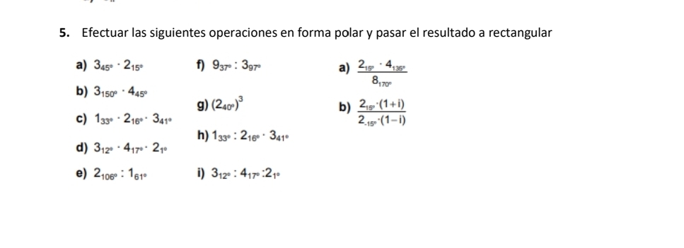 Efectuar las siguientes operaciones en forma polar y pasar el resultado a rectangular 
a) 3_45°· 2_15° f) 9_37°:3_97° a) frac 2_18· 4_138°8_170°
b) 3_150°· 4_45°
g) (2_40°)^3 b) frac 2_15°· (1+i)2_.15°· (1-i)
c) 1_33°· 2_16°· 3_41°
h) 1_33°:2_16°· 3_41°
d) 3_12°· 4_17°· 2_1°
e) 2_106°:1_61° i) 3_12°:4_17°:2_1°