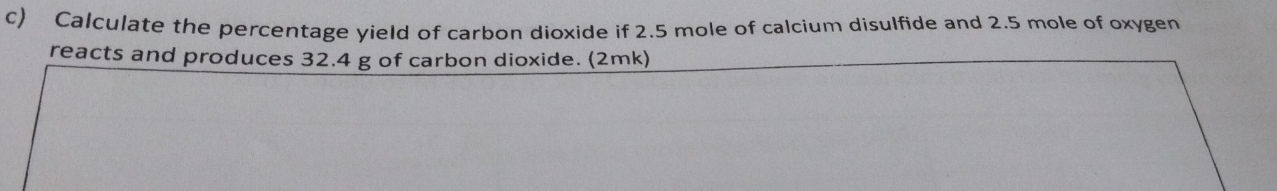 Calculate the percentage yield of carbon dioxide if 2.5 mole of calcium disulfide and 2.5 mole of oxygen 
reacts and produces 32.4 g of carbon dioxide. (2mk)