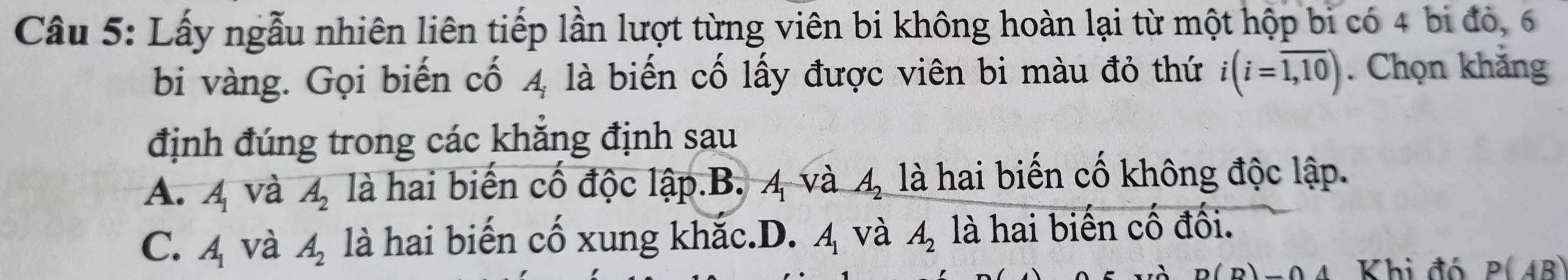 Lấy ngẫu nhiên liên tiếp lần lượt từng viên bi không hoàn lại từ một hộp bi có 4 bi đỏ, 6
bi vàng. Gọi biến cố 4 là biến cố lấy được viên bi màu đỏ thứ i(i=overline 1,10). Chọn khắng
định đúng trong các khẳng định sau
A. A_1 và A_2 là hai biến cố độc lập.B. 4 và A_2 là hai biến cố không độc lập.
C. A_1 và A_2 là hai biến cố xung khắc.D. A_1 và A_2 là hai biến cố đối.
-04 Khi đó P(AB)