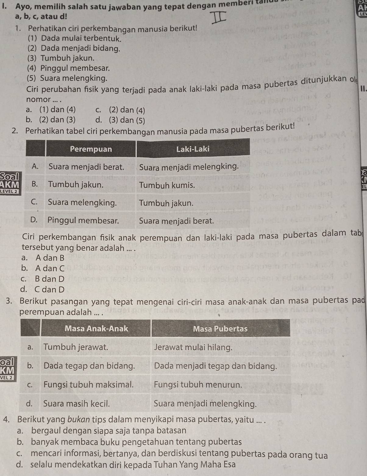 Ayo, memilih salah satu jawaban yang tepat dengan memberi tand
Al
a, b, c, atau d!
LE
1. Perhatikan ciri perkembangan manusia berikut!
(1) Dada mulai terbentuk.
(2) Dada menjadi bidang.
(3) Tumbuh jakun.
(4) Pinggul membesar.
(5) Suara melengking.
Ciri perubahan fisik yang terjadi pada anak laki-laki pada masa pubertas ditunjukkan ol
Ⅱ.
nomor ... .
a. (1) dan (4) c. (2) dan (4)
b. (2) dan (3) d. (3) dan (5)
2. Perhatikan tabel ciri perkembangan manusia pada masa pubertas berikut!
So
AK EL
LEVE
Ciri perkembangan fisik anak perempuan dan laki-laki pada masa pubertas dalam tabe
tersebut yang benar adalah ... .
a. A dan B
b. A dan C
c. B dan D
d. C dan D
3. Berikut pasangan yang tepat mengenai ciri-ciri masa anak-anak dan masa pubertas pad
perempuan adalah ... .
o
K
VE
4. Berikut yang bukan tips dalam menyikapi masa pubertas, yaitu ... .
a. bergaul dengan siapa saja tanpa batasan
b. banyak membaca buku pengetahuan tentang pubertas
c. mencari informasi, bertanya, dan berdiskusi tentang pubertas pada orang tua
d. selalu mendekatkan diri kepada Tuhan Yang Maha Esa