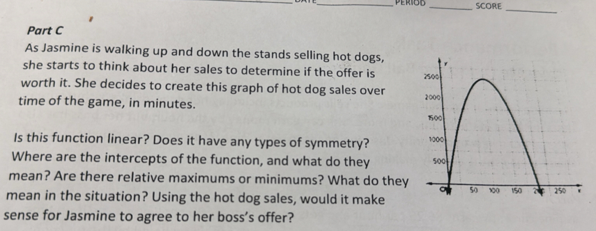SCORE 
_ 
Part C 
As Jasmine is walking up and down the stands selling hot dogs, 
she starts to think about her sales to determine if the offer is 
worth it. She decides to create this graph of hot dog sales over 
time of the game, in minutes. 
Is this function linear? Does it have any types of symmetry? 
Where are the intercepts of the function, and what do they 
mean? Are there relative maximums or minimums? What do they 
mean in the situation? Using the hot dog sales, would it make 
sense for Jasmine to agree to her boss’s offer?