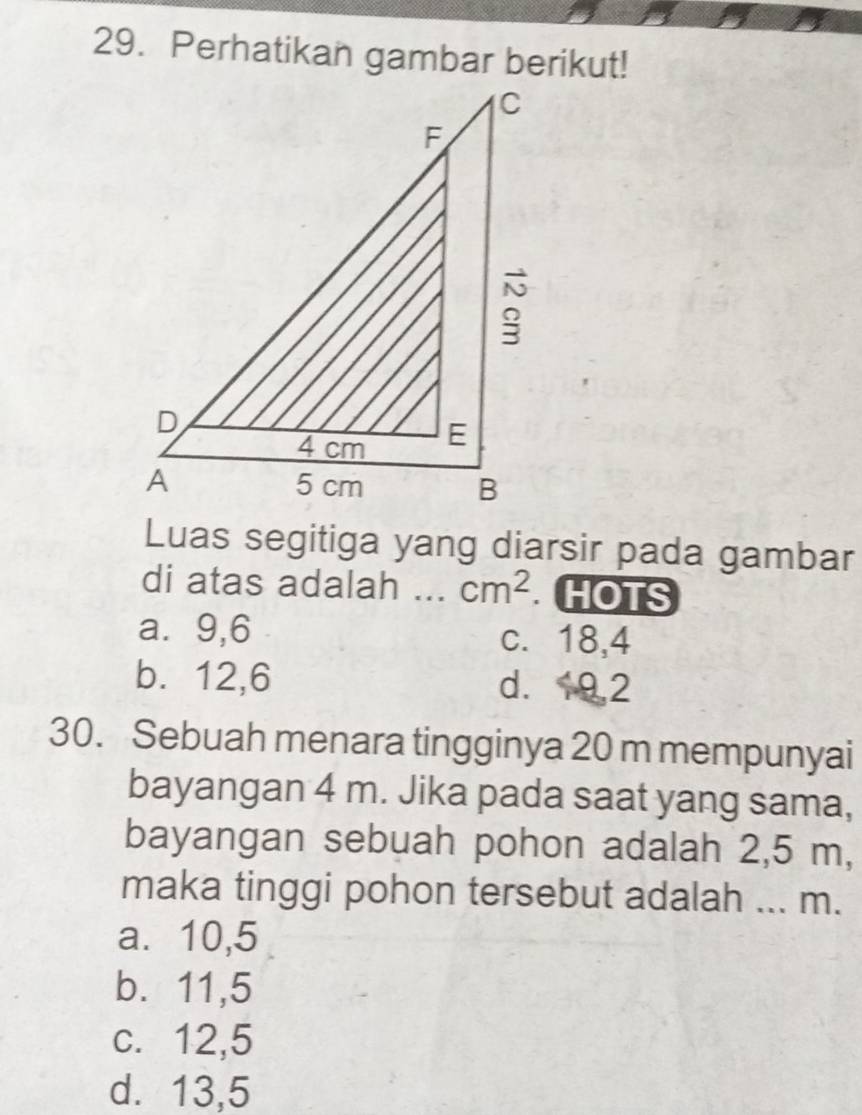 Perhatikan gambar berikut!
Luas segitiga yang diarsir pada gambar
di atas adalah ... cm^2 HOTS
a ⩾9,6 c. 18, 4
b. 12, 6 d. 9, 2
30. Sebuah menara tingginya 20 m mempunyai
bayangan 4 m. Jika pada saat yang sama,
bayangan sebuah pohon adalah 2,5 m,
maka tinggi pohon tersebut adalah ... m.
a⩽ 10,5
b. 11,5
c. 12,5
d. 13,5