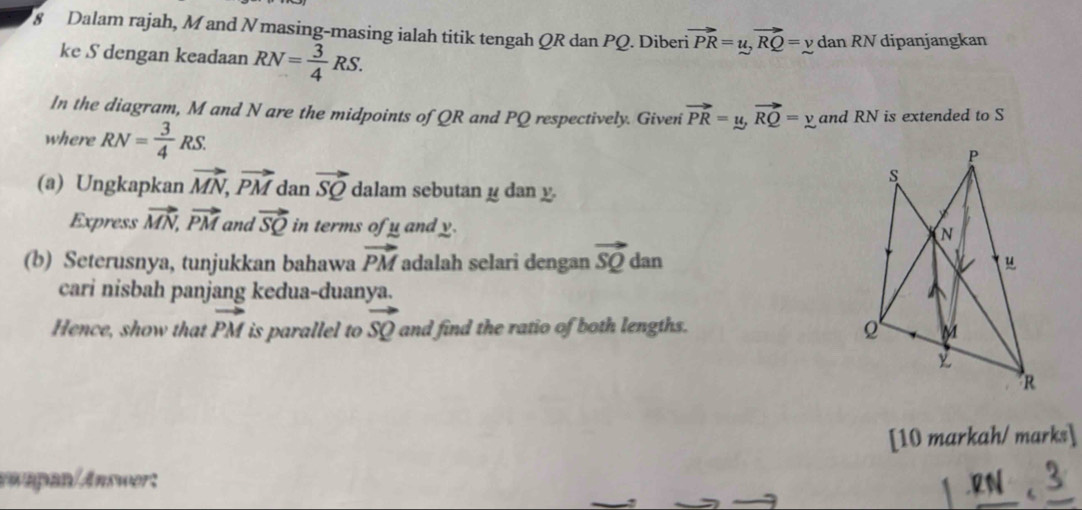 Dalam rajah, M and N masing-masing ialah titik tengah QR dan PQ. Diberi vector PR=u, vector RQ=ydanRN I dipanjangkan 
ke S dengan keadaan RN= 3/4 RS. 
In the diagram, M and N are the midpoints of QR and PQ respectively. Given vector PR=u, vector RQ=y and RN is extended to S
where RN= 3/4 RS.
P
s
(a) Ungkapkan vector MN, vector PM dan vector SQ dalam sebutan μ dan y. 
Express vector MN, vector PM and vector SQ in terms of y and y.
N
(b) Seterusnya, tunjukkan bahawa vector PM adalah selari dengan vector SQ dan 
cari nisbah panjang kedua-duanya. 
Hence, show that vector PM is parallel to vector SQ and find the ratio of both lengths.
M
R
[10 markah/ marks]
v mpan/Answert