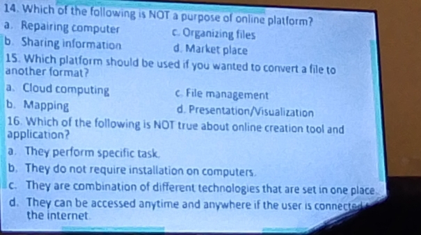 Which of the following is NOT a purpose of online platform?
a. Repairing computer c. Organizing files
b. Sharing information d. Market place
15. Which platform should be used if you wanted to convert a file to
another format?
a、 Cloud computing c File management
b. Mapping d. Presentation/Visualization
16. Which of the following is NOT true about online creation tool and
application?
a. They perform specific task.
b. They do not require installation on computers.
c. They are combination of different technologies that are set in one place
d. They can be accessed anytime and anywhere if the user is connected
the internet.