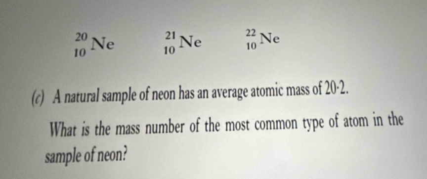 _(10)^(20)Ne _(10)^(21)Ne _(10)^(22)Ne
(c) A natural sample of neon has an average atomic mass of 20·2.
What is the mass number of the most common type of atom in the
sample of neon?