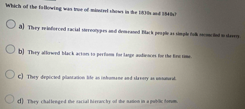 Which of the following was true of minstrel shows in the 1830s and 1840s?
a) They reinforced racial stereotypes and demeaned Black people as simple folk reconciled to slavery.
b) They allowed black actors to perform for large audiences for the first time.
C) They depicted plantation life as inhumane and slavery as unnatural.
d) They challenged the racial hierarchy of the nation in a public forum.