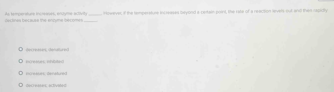 As temperature increases, enzyme activity_ However, if the temperature increases beyond a certain point, the rate of a reaction levels out and then rapidly
declines because the enzyme becomes_
decreases; denatured
increases; inhibited
increases; denatured
decreases; activated