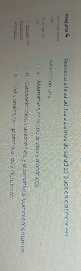 Pregunta 4 Respecto a la salud, los sistemas de salud se pueden clasificar en:
Sin responder
aún Seleccione una:
Puntaje de
1.00 a. Alternativos, convencionales y alopáticos
Señalar con b. Convencionales, tradicionales, y alternativos-complementarios
bandera la
prequnta c. Tradicionales, complementarios y científicos