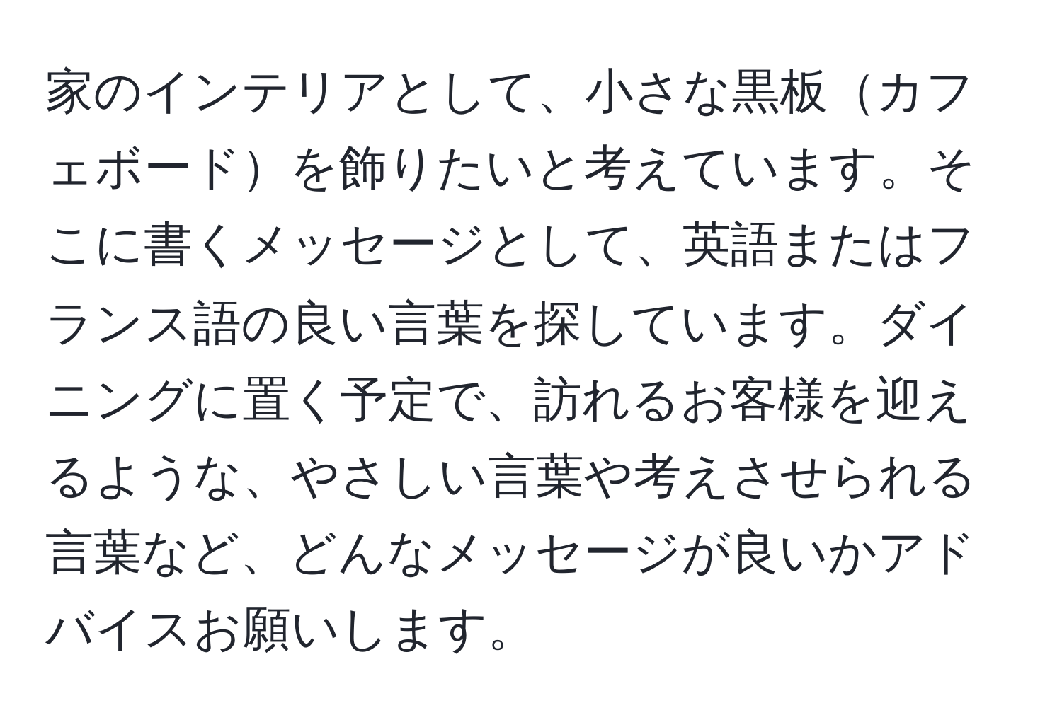 家のインテリアとして、小さな黒板カフェボードを飾りたいと考えています。そこに書くメッセージとして、英語またはフランス語の良い言葉を探しています。ダイニングに置く予定で、訪れるお客様を迎えるような、やさしい言葉や考えさせられる言葉など、どんなメッセージが良いかアドバイスお願いします。