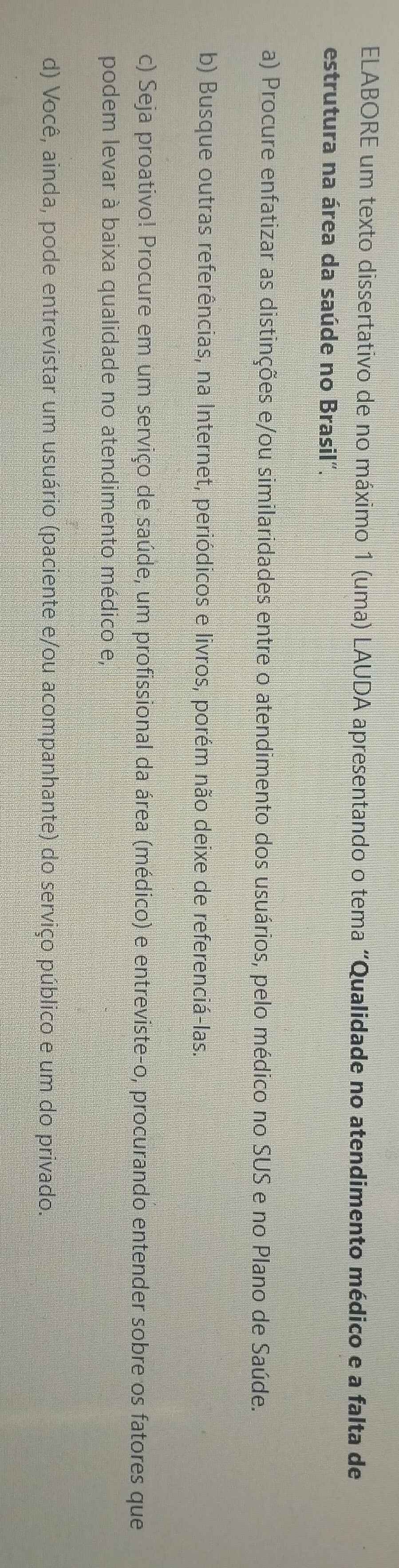 ELABORE um texto dissertativo de no máximo 1 (uma) LAUDA apresentando o tema “Qualidade no atendimento médico e a falta de 
estrutura na área da saúde no Brasil". 
a) Procure enfatizar as distinções e/ou similaridades entre o atendimento dos usuários, pelo médico no SUS e no Plano de Saúde. 
b) Busque outras referências, na Internet, periódicos e livros, porém não deixe de referenciá-las. 
c) Seja proativo! Procure em um serviço de saúde, um profissional da área (médico) e entreviste-o, procurando entender sobre os fatores que 
podem levar à baixa qualidade no atendimento médico e, 
d) Você, ainda, pode entrevistar um usuário (paciente e/ou acompanhante) do serviço público e um do privado.