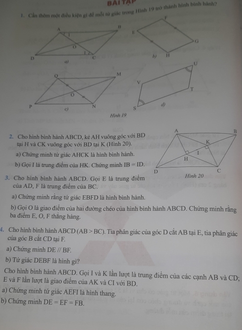 Cần thêm một điều kiện gi để mỗi từ giác trong Hình 19 trở thành hình bình hành? 
Hình 19
2. Cho hình bình hành ABCD, kẻ AH vuông góc với BD
tại H và CK vuông góc với BD tại K (Hình 20). 
a) Chứng minh tứ giác AHCK là hình bình hành. 
b) Gọi I là trung điểm của HK. Chứng minh IB=ID. 
3. Cho hình bình hành ABCD. Gọi E là trung điểm 
của AD, F là trung điểm của BC. 
a) Chứng minh rằng tứ giác EBFD là hình bình hành. 
b) Gọi O là giao điểm của hai đường chéo của hình bình hành ABCD. Chứng minh rằng 
ba điểm E, O, F thắng hàng. 
4. Cho hình bình hành ABCD (AB>BC) D. Tia phân giác của góc D cắt AB tại E, tia phân giác 
của góc B cắt CD tại F. 
a) Chứng minh DEparallel BF. 
b) Tứ giác DEBF là hình gì? 
Cho hình bình hành ABCD. Gọi I và K lần lượt là trung điểm của các cạnh AB và CD;
E và F lần lượt là giao điểm của AK và CI với BD. 
a) Chứng minh tứ giác AEFI là hình thang. 
b) Chứng minh DE=EF=FB.