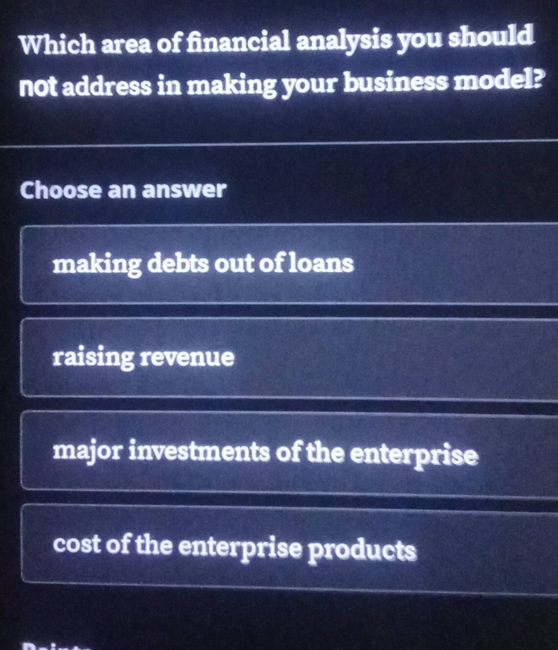 Which area of financial analysis you should
not address in making your business model?
Choose an answer
making debts out of loans
raising revenue
major investments of the enterprise
cost of the enterprise products