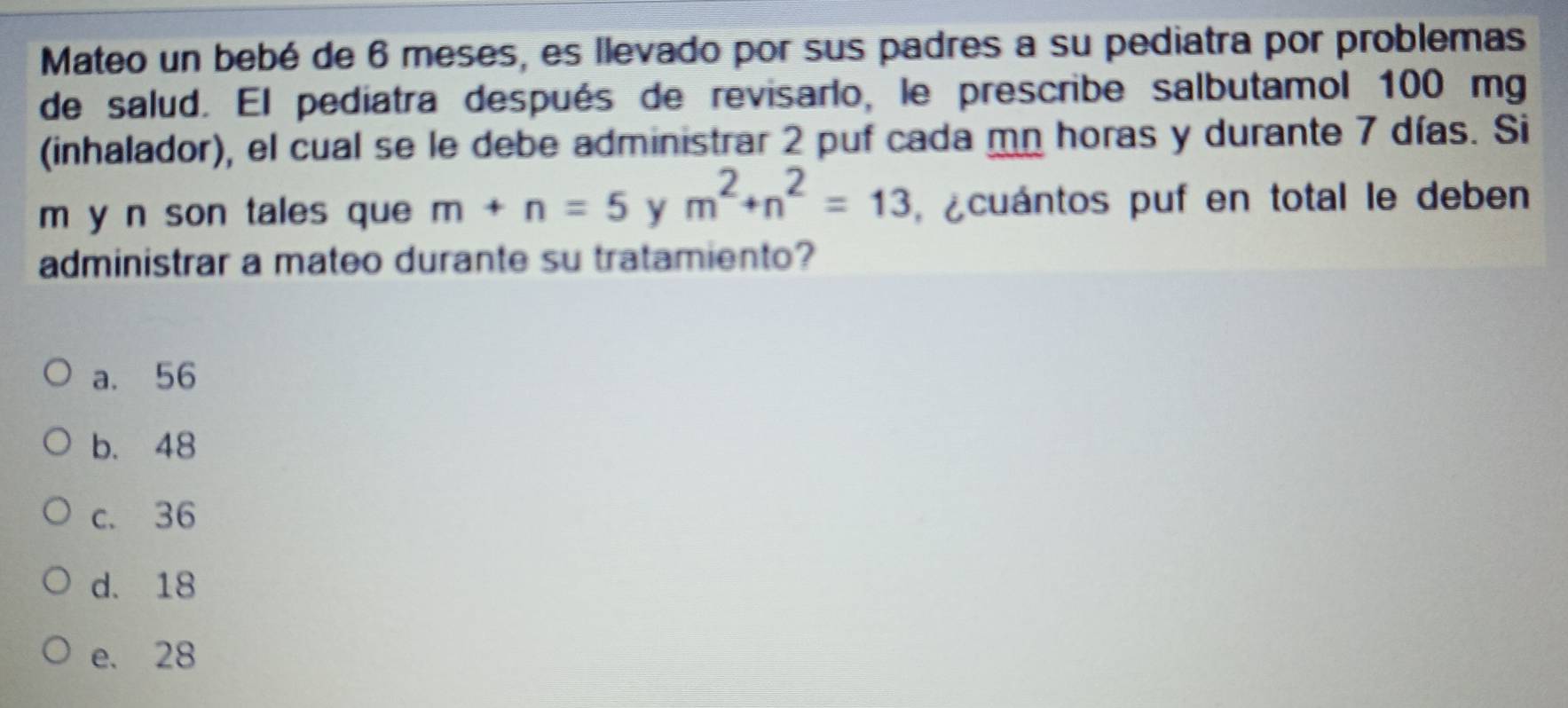 Mateo un bebé de 6 meses, es llevado por sus padres a su pediatra por problemas
de salud. El pediatra después de revisarlo, le prescribe salbutamol 100 mg
(inhalador), el cual se le debe administrar 2 puf cada mn horas y durante 7 días. Si
m y n son tales que m+n=5 y m^2+n^2=13 cuántos puf en total le deben
administrar a mateo durante su tratamiento?
a. 56
b. 48
c. 36
d. 18
e. 28