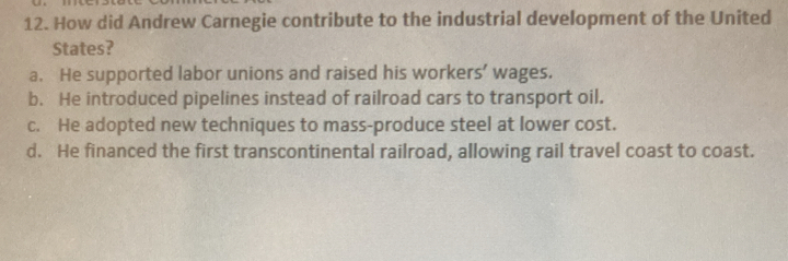 How did Andrew Carnegie contribute to the industrial development of the United
States?
a. He supported labor unions and raised his workers’ wages.
b. He introduced pipelines instead of railroad cars to transport oil.
c. He adopted new techniques to mass-produce steel at lower cost.
d. He financed the first transcontinental railroad, allowing rail travel coast to coast.