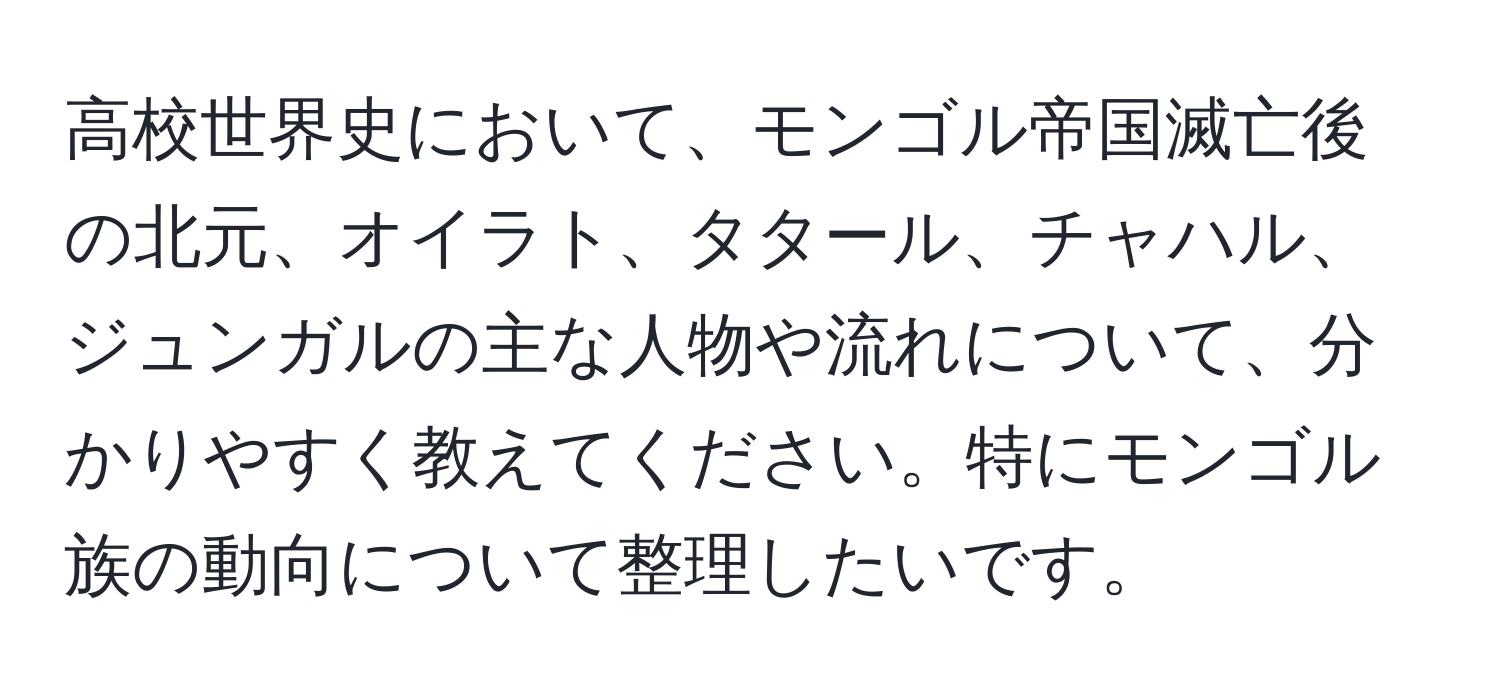 高校世界史において、モンゴル帝国滅亡後の北元、オイラト、タタール、チャハル、ジュンガルの主な人物や流れについて、分かりやすく教えてください。特にモンゴル族の動向について整理したいです。