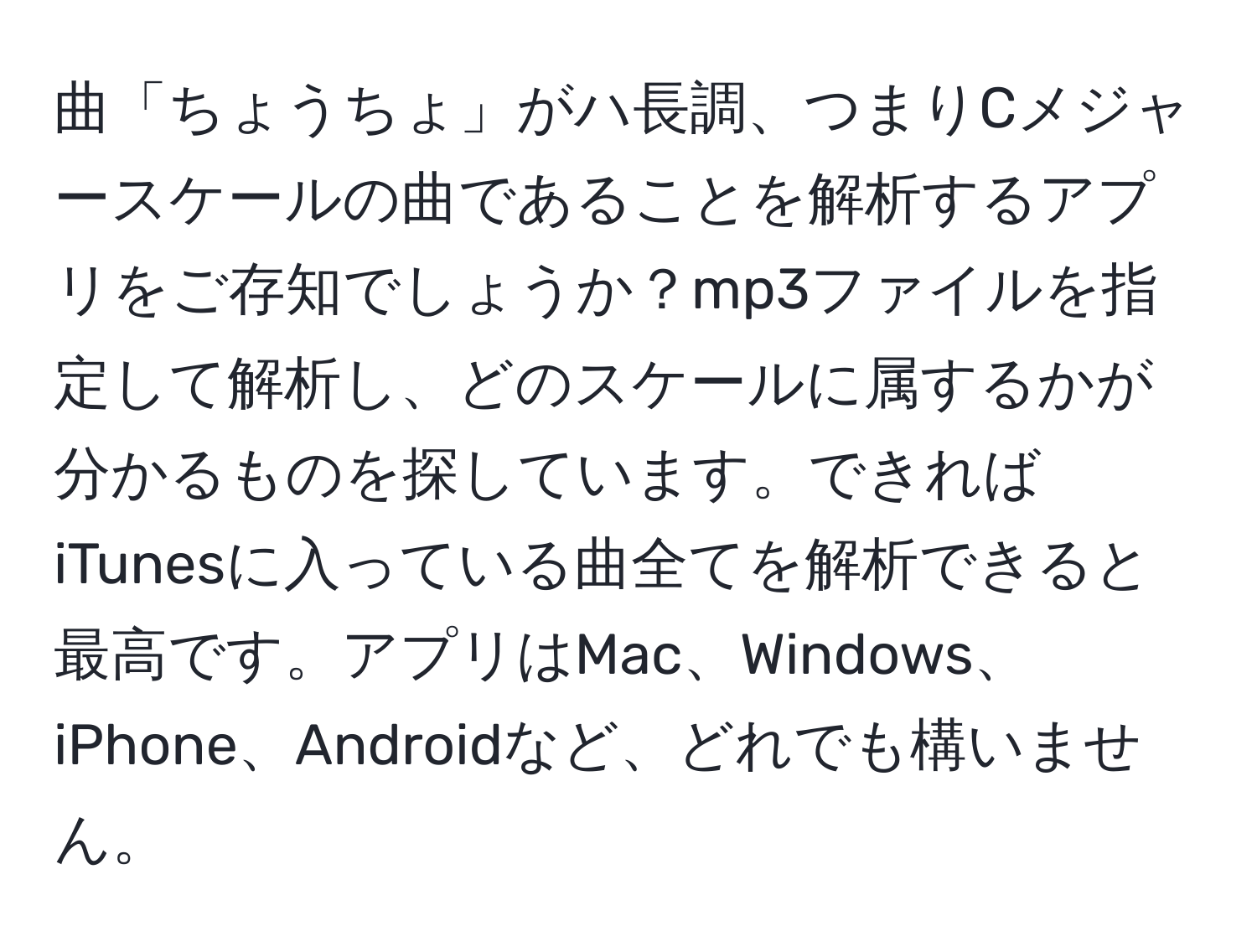 曲「ちょうちょ」がハ長調、つまりCメジャースケールの曲であることを解析するアプリをご存知でしょうか？mp3ファイルを指定して解析し、どのスケールに属するかが分かるものを探しています。できればiTunesに入っている曲全てを解析できると最高です。アプリはMac、Windows、iPhone、Androidなど、どれでも構いません。