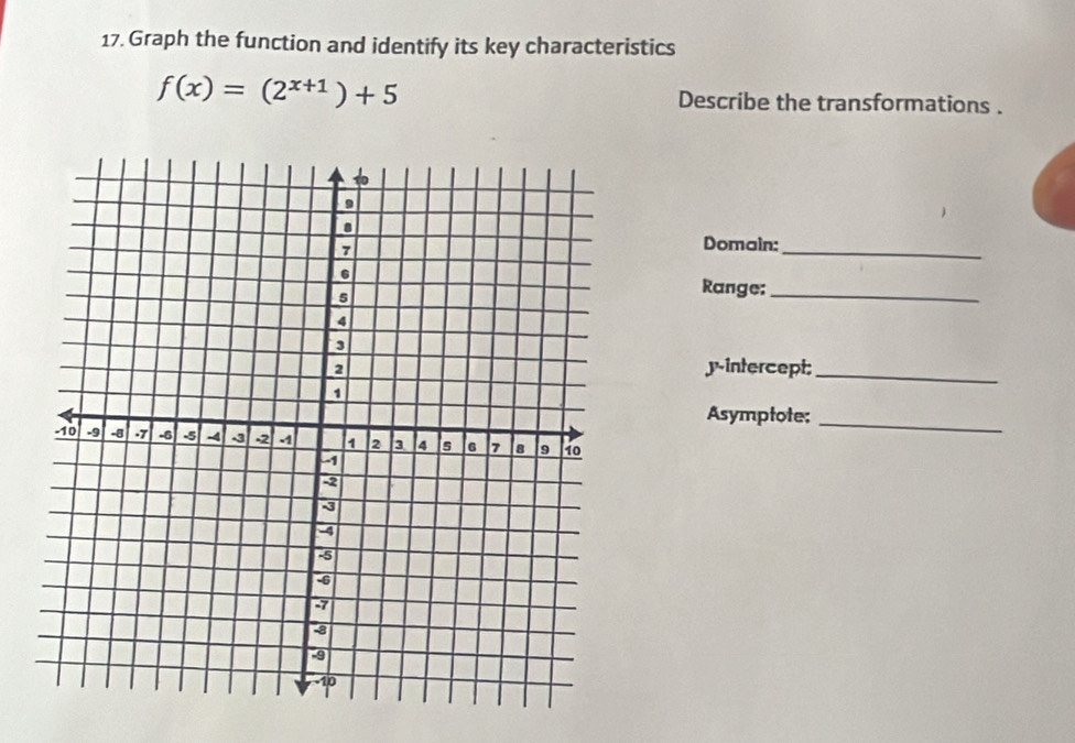 Graph the function and identify its key characteristics
f(x)=(2^(x+1))+5 Describe the transformations . 
Domain:_ 
Range:_ 
y-intercept;_ 
Asymptote;_