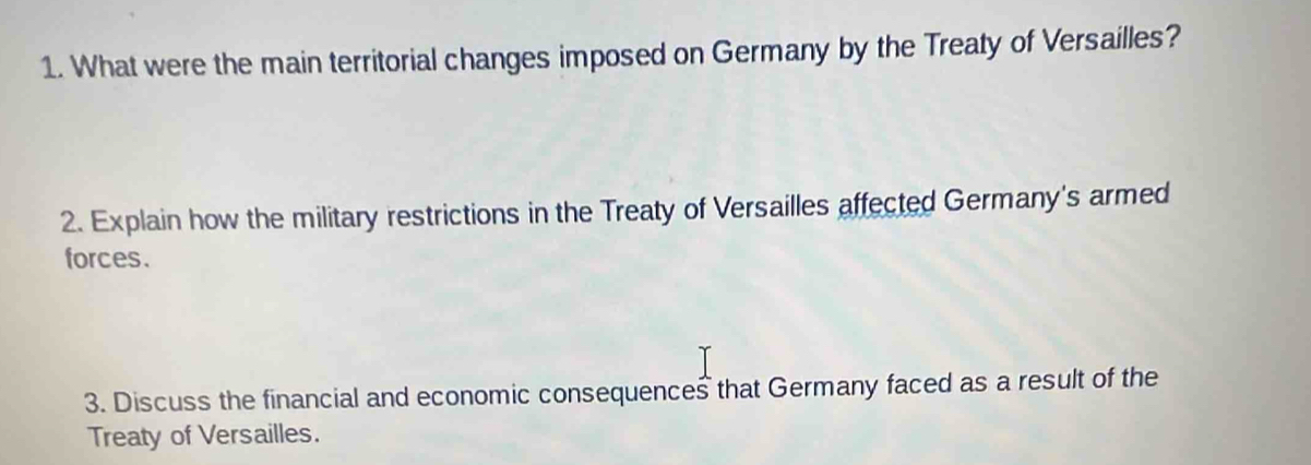 What were the main territorial changes imposed on Germany by the Treaty of Versailles? 
2. Explain how the military restrictions in the Treaty of Versailles affected Germany's armed 
forces. 
3. Discuss the financial and economic consequences that Germany faced as a result of the 
Treaty of Versailles.