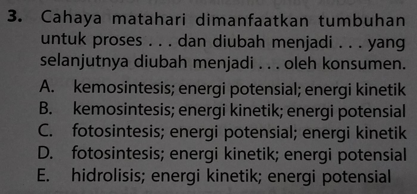 Cahaya matahari dimanfaatkan tumbuhan
untuk proses . . . dan diubah menjadi . . . yang
selanjutnya diubah menjadi . . . oleh konsumen.
A. kemosintesis; energi potensial; energi kinetik
B. kemosintesis; energi kinetik; energi potensial
C. fotosintesis; energi potensial; energi kinetik
D. fotosintesis; energi kinetik; energi potensial
E. hidrolisis; energi kinetik; energi potensial