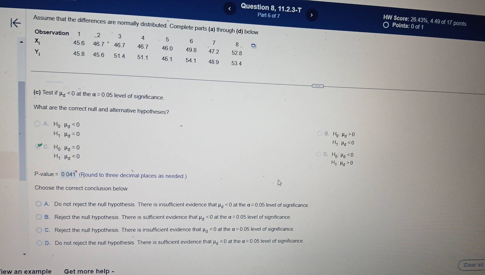 < Question 8 ,11.2.3-T 
Part 6 of 7 >
HW Score: 26.43%, 4.49 of 17 points
Assume that the differences are normally distributed. Complete parts (a) through (d) below.
Points: 0 of 1
Observation 1 _ 2 3 4 5 6 7 8 ,
45.6
X_i 46.7 46.7 46.7 46.0 49.8 47.2 52.8
45.8 45.6
Y_i 51.4 51.1 45.1 54.1 48.9 53.4
(c) Test if mu _d<0</tex> at the alpha =0.05 level of significance.
What are the correct null and alternative hypotheses?
A. H_0:mu _d<0</tex>
H_1:mu _d=0
B. H_0:mu _d>0
C. H_0:mu _d=0
H_1:mu _d<0</tex>
H_1:mu _d<0</tex>
D. H_0:mu _d<0</tex>
H_1:mu _d>0
P-value =0.041 (Round to three decimal places as needed.)
Choose the correct conclusion below.
A. Do not reject the null hypothesis. There is insufficient evidence that mu _d<0</tex> at the alpha =0.05 level of significance
B. Reject the null hypothesis. There is sufficient evidence that mu _d<0</tex> at the alpha =0.05 level of significance.
C. Reject the null hypothesis. There is insufficient evidence that mu _d<0</tex> at the alpha =0.05 level of significance.
D. Do not reject the null hypothesis. There is sufficient evidence that mu _d<0</tex> at the α =0.05 level of significance.
Clear all
iew an example Get more help -