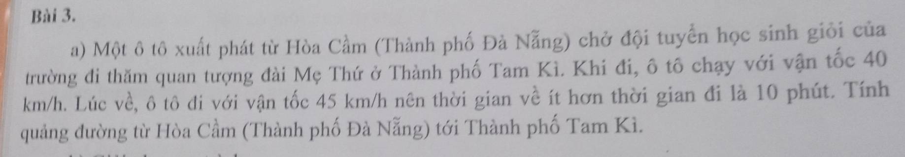 Một ô tô xuất phát từ Hòa Cầm (Thành phố Đà Nẵng) chở đội tuyển học sinh giỏi của 
trường đi thăm quan tượng đài Mẹ Thứ ở Thành phố Tam Kì. Khi đi, ô tô chạy với vận tốc 40
km/h. Lúc về, ô tô đi với vận tốc 45 km/h nên thời gian về ít hơn thời gian đi là 10 phút. Tính 
quảng đường từ Hòa Cầm (Thành phố Đà Nẵng) tới Thành phố Tam Kì.