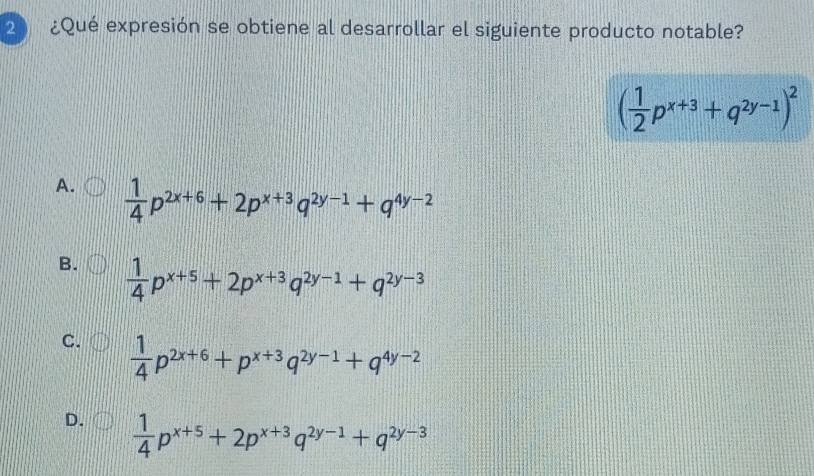 2 ¿Qué expresión se obtiene al desarrollar el siguiente producto notable?
( 1/2 p^(x+3)+q^(2y-1))^2
A.  1/4 p^(2x+6)+2p^(x+3)q^(2y-1)+q^(4y-2)
B.  1/4 p^(x+5)+2p^(x+3)q^(2y-1)+q^(2y-3)
C.  1/4 p^(2x+6)+p^(x+3)q^(2y-1)+q^(4y-2)
D.  1/4 p^(x+5)+2p^(x+3)q^(2y-1)+q^(2y-3)