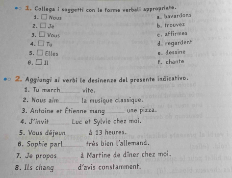 1。 Collega i soggetti con le forme verbali appropriate.
1. Nous
a. bavardons
2. Je b. trouvez
3. Vous
c. affirmes
4. Tu d. regardent
5. Elles e. dessine
6. Il f. chante
2. Aggiungi ai verbi le desinenze del presente indicativo.
1. Tu march_ vite.
2. Nous aim _la musique classique.
3. Antoine et Étienne mang_ une pizza.
4. J'invit_ Luc et Sylvie chez moi.
5. Vous déjeun _à 13 heures.
6. Sophie parl_ très bien l'allemand.
7. Je propos_ à Martine de dîner chez moi.
8. Ils chang_ d’avis constamment.