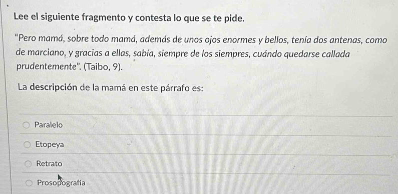 Lee el siguiente fragmento y contesta lo que se te pide.
“Pero mamá, sobre todo mamá, además de unos ojos enormes y bellos, tenía dos antenas, como
de marciano, y gracias a ellas, sabía, siempre de los siempres, cuándo quedarse callada
prudentemente”. (Taibo, 9).
La descripción de la mamá en este párrafo es:
Paralelo
Etopeya
Retrato
Prosopografía