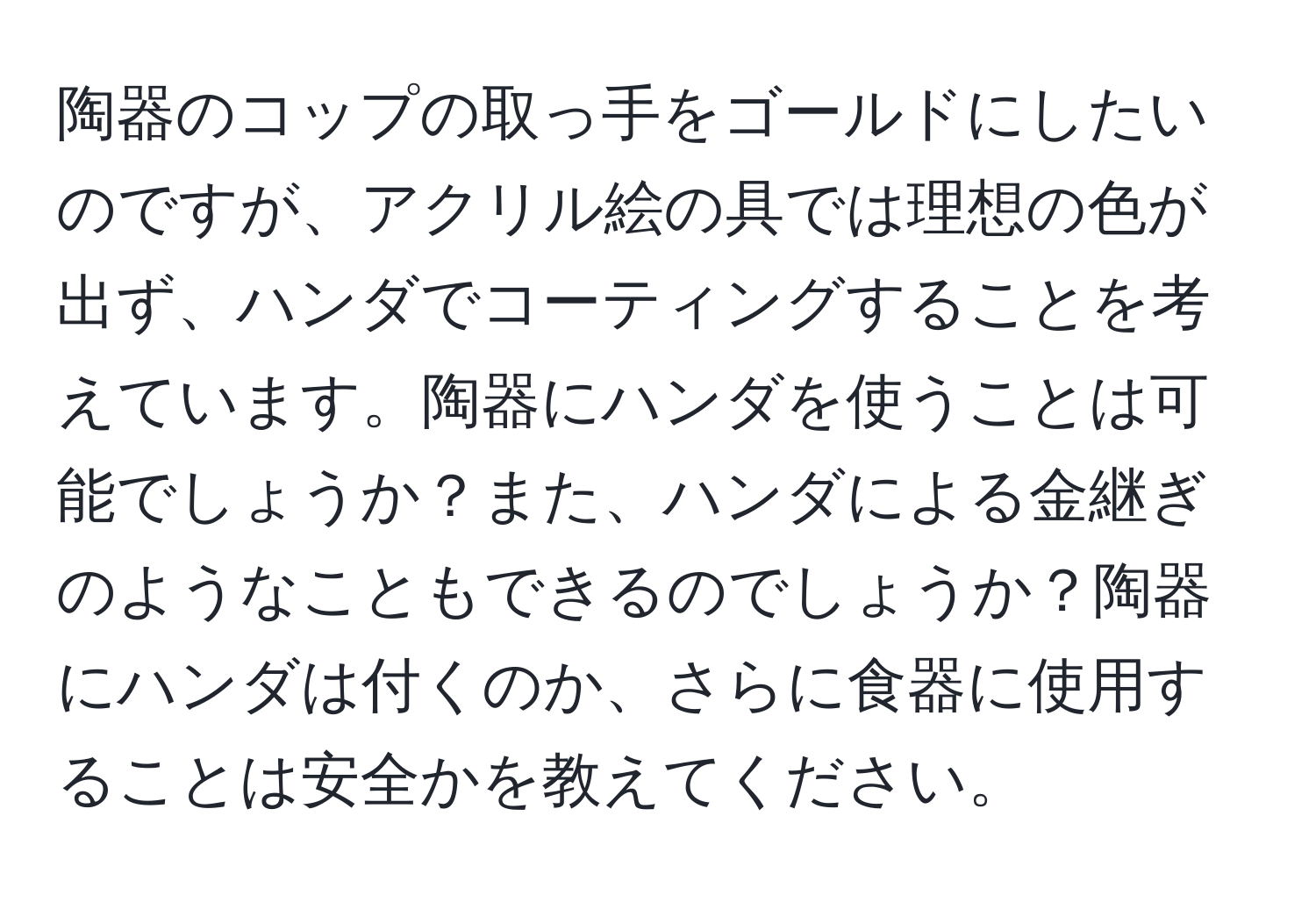 陶器のコップの取っ手をゴールドにしたいのですが、アクリル絵の具では理想の色が出ず、ハンダでコーティングすることを考えています。陶器にハンダを使うことは可能でしょうか？また、ハンダによる金継ぎのようなこともできるのでしょうか？陶器にハンダは付くのか、さらに食器に使用することは安全かを教えてください。