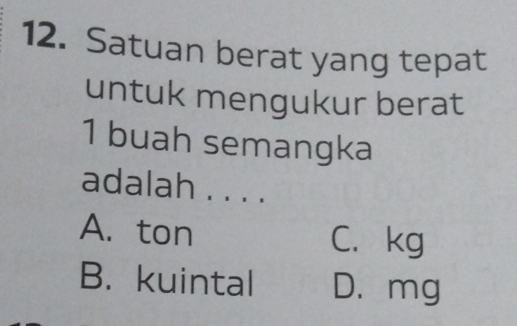 Satuan berat yang tepat
untuk mengukur berat
1 buah semangka
adalah . . . .
A. ton
C. kg
B.kuintal
D. mg