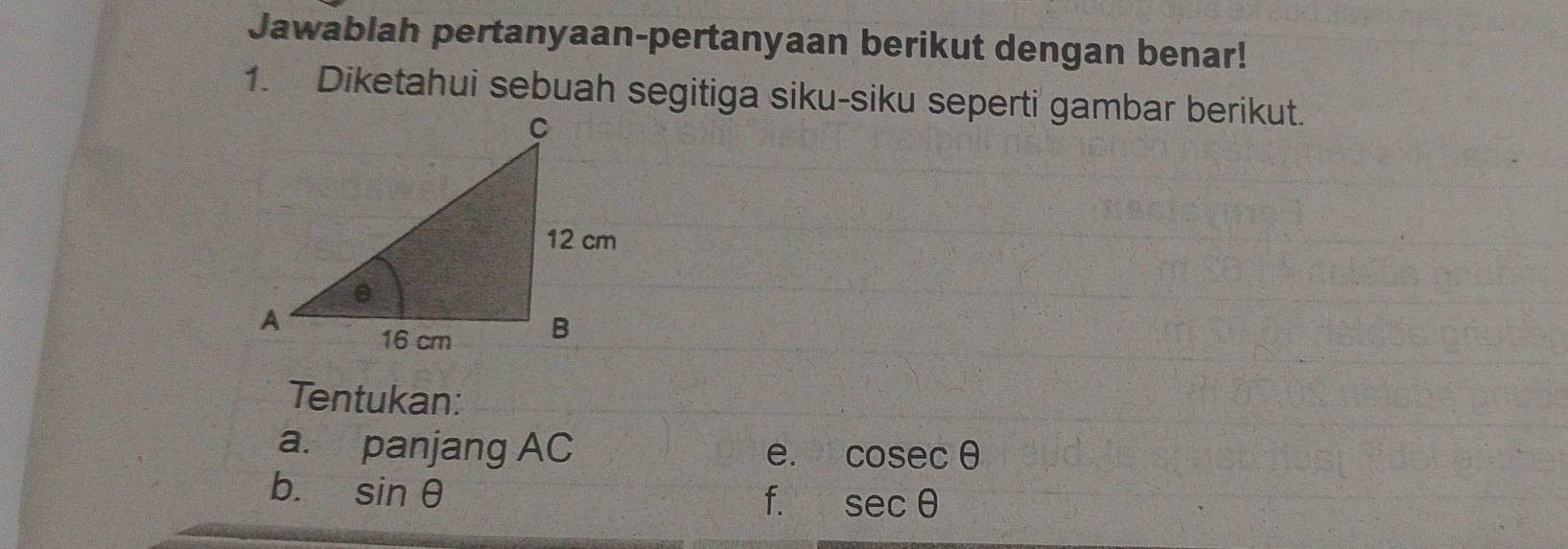 Jawablah pertanyaan-pertanyaan berikut dengan benar! 
1. Diketahui sebuah segitiga siku-siku seperti gambar berikut. 
Tentukan: 
a. panjang AC e. cosec θ
b. sin θ
f. sec θ