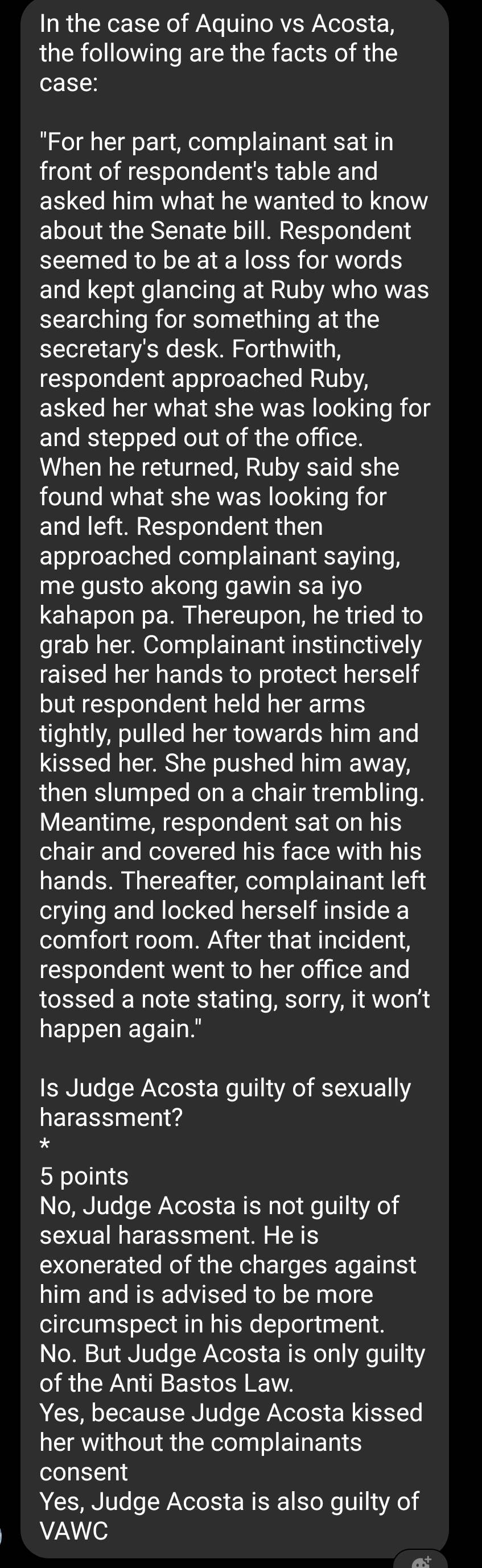 In the case of Aquino vs Acosta,
the following are the facts of the
case:
"For her part, complainant sat in
front of respondent's table and
asked him what he wanted to know
about the Senate bill. Respondent
seemed to be at a loss for words
and kept glancing at Ruby who was
searching for something at the
secretary's desk. Forthwith,
respondent approached Ruby,
asked her what she was looking for
and stepped out of the office.
When he returned, Ruby said she
found what she was looking for
and left. Respondent then
approached complainant saying,
me gusto akong gawin sa iyo
kahapon pa. Thereupon, he tried to
grab her. Complainant instinctively
raised her hands to protect herself
but respondent held her arms
tightly, pulled her towards him and
kissed her. She pushed him away,
then slumped on a chair trembling.
Meantime, respondent sat on his
chair and covered his face with his
hands. Thereafter, complainant left
crying and locked herself inside a
comfort room. After that incident,
respondent went to her office and
tossed a note stating, sorry, it won’t
happen again."
Is Judge Acosta guilty of sexually
harassment?
*
5 points
No, Judge Acosta is not guilty of
sexual harassment. He is
exonerated of the charges against
him and is advised to be more
circumspect in his deportment.
No. But Judge Acosta is only guilty
of the Anti Bastos Law.
Yes, because Judge Acosta kissed
her without the complainants
consent
Yes, Judge Acosta is also guilty of
VAWC