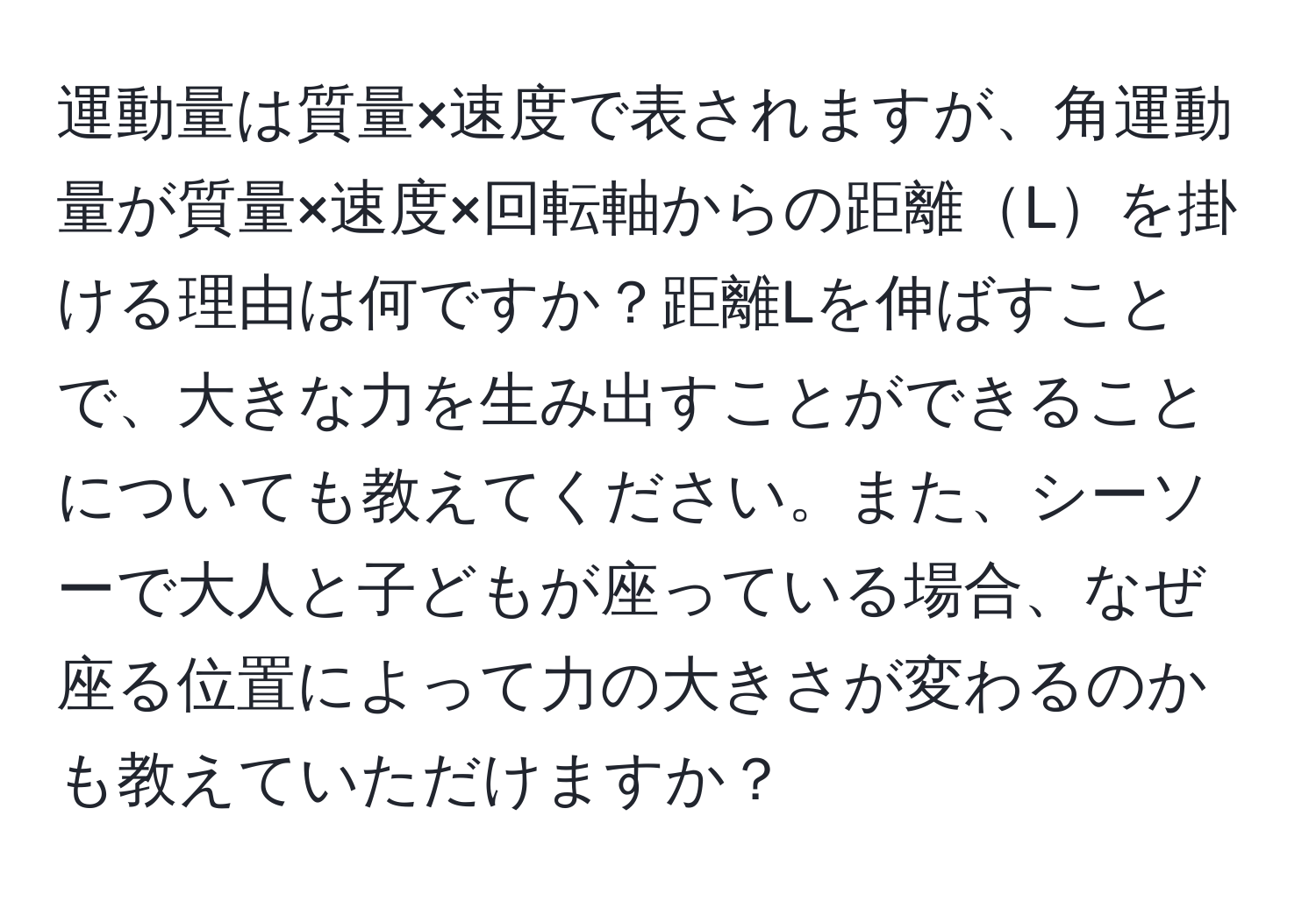 運動量は質量×速度で表されますが、角運動量が質量×速度×回転軸からの距離Lを掛ける理由は何ですか？距離Lを伸ばすことで、大きな力を生み出すことができることについても教えてください。また、シーソーで大人と子どもが座っている場合、なぜ座る位置によって力の大きさが変わるのかも教えていただけますか？