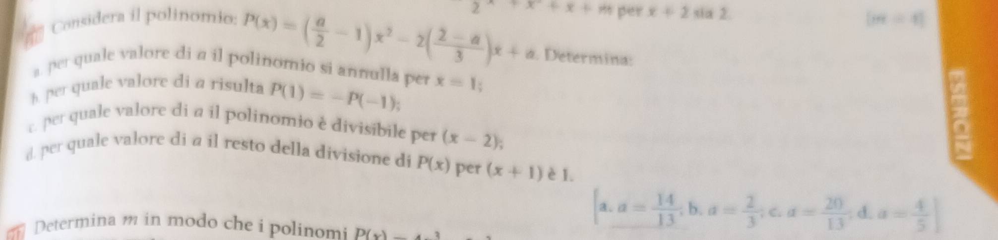 per
P(x)=( a/2 -1)x^2-2( (2-a)/3 )x+a +x+x+m x+2 sia 2. 
Considera il polinomio: [m=4]. Determina: 
a. per quale valore di a il polinomio si annulla per x=1; 
h. per quale valore di a risulta
P(1)=-P(-1); 
c. per quale valore di a il polinomio è divisibile per (x-2)
2 
d. per quale valore di a il resto della divisione di P(x) per (x+1) è 1. 
Determina m in modo che i polinomi P(x)_ 
[a.a= 14/13 ;b. a= 2/3 ;c. a= 20/13 ; d. a= 4/5 ]