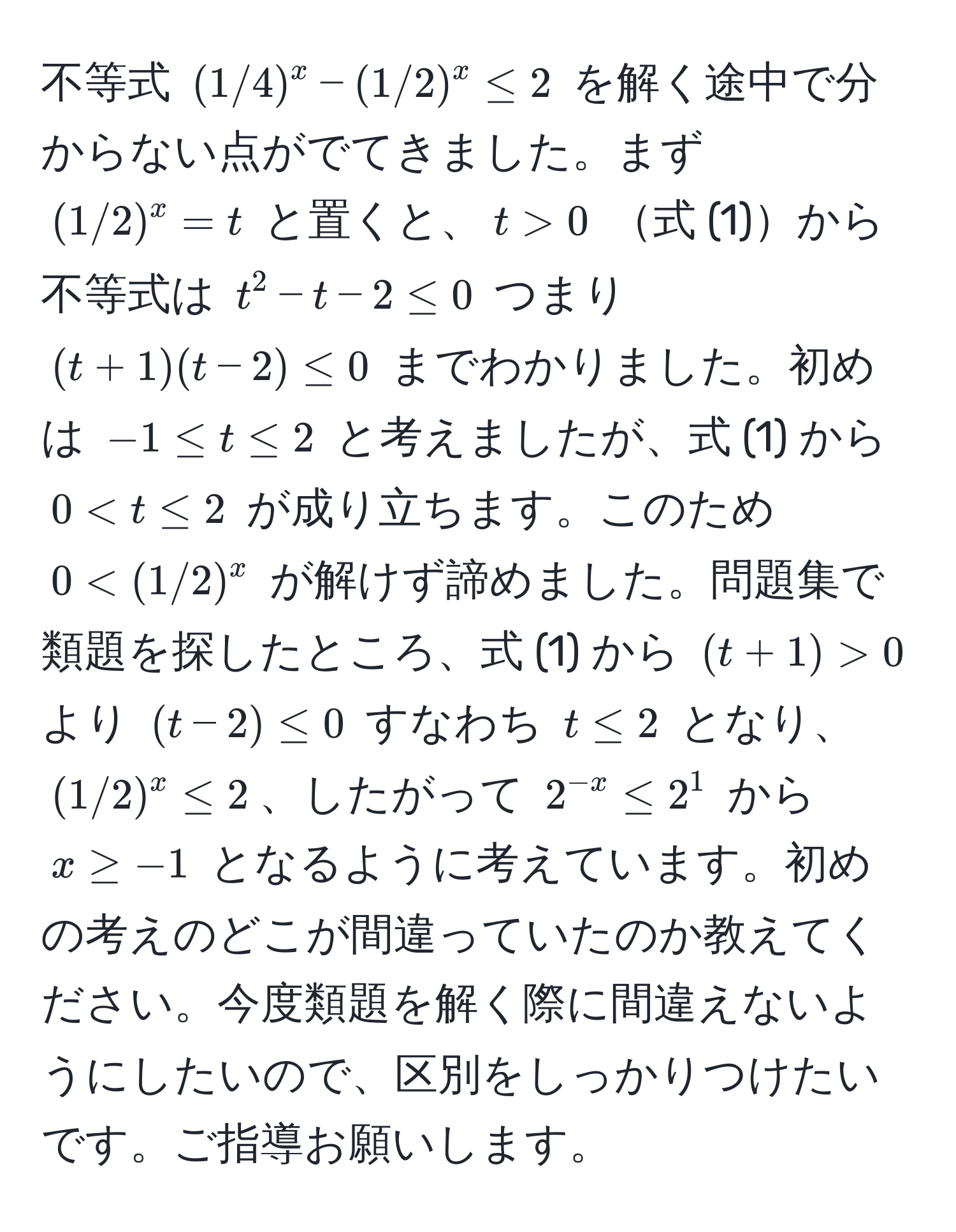 不等式 ((1/4)^x - (1/2)^x ≤ 2) を解く途中で分からない点がでてきました。まず ((1/2)^x = t) と置くと、(t > 0) 式 (1)から不等式は (t^(2 - t - 2 ≤ 0) つまり ((t + 1)(t - 2) ≤ 0) までわかりました。初めは (-1 ≤ t ≤ 2) と考えましたが、式 (1) から (0 < t ≤ 2) が成り立ちます。このため (0  0) より ((t - 2) ≤ 0) すなわち (t ≤ 2) となり、((1/2)^x ≤ 2)、したがって (2^-x) ≤ 2^1) から (x ≥ -1) となるように考えています。初めの考えのどこが間違っていたのか教えてください。今度類題を解く際に間違えないようにしたいので、区別をしっかりつけたいです。ご指導お願いします。