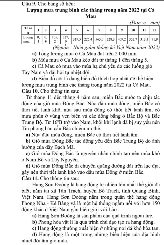 Cho bảng số liệu:
Lượng mưa trung bình các tháng trong năm 2022 tại Cà
Mau
(Đơn vị : mm)
(Nguồn : Niên giám thống kê Việt Nam năm 2022)
a) Tổng lượng mưa ở Cà Mau đạt trên 2 000 mm.
b) Mùa mưa ở Cà Mau kéo dài từ tháng 1 đến tháng 5.
c) Cà Mau có mưa vào mùa hạ chủ yếu do các luồng gió
Tây Nam và dải hội tụ nhiệt đới.
d) Biểu đồ cột là dạng biểu đồ thích hợp nhất đề thể hiện
lượng mưa trung bình các tháng trong năm 2022 tại Cà Mau.
Câu 10. Cho thông tin sau:
Từ tháng 11 đến tháng 4 năm sau, miền Bắc nước ta chịu tác
động của gió mùa Đông Bắc. Nửa đầu mùa đông, miền Bắc có
thời tiết lạnh khô, nửa sau mùa đông có thời tiết lạnh ẩm, có
mưa phùn ở vùng ven biển và các đồng bằng ở Bắc Bộ và Bắc
Trung Bộ. Từ 16^0B trở vào Nam, khối khí lạnh đã bị suy yếu nên
Tín phong bán cầu Bắc chiếm ưu thế.
a) Nửa đầu mùa đông, miền Bắc có thời tiết lạnh ẩm.
b) Gió mùa Đông Bắc tác động yếu đến Bắc Trung Bộ do ảnh
hưởng của dãy Bạch Mã.
c) Gió mùa Đông Bắc là nguyên nhân chính tạo nên mùa khô
ở Nam Bộ và Tây Nguyên.
d) Gió mùa Đông Bắc di chuyền quãng đường dài trên lục địa,
gây nên thời tiết lạnh khô vào đầu mùa Đông ở miền Bắc.
Câu 11. Cho thông tin sau:
Hang Sơn Đoòng là hang động tự nhiên lớn nhất thế giới đã
biết, nằm tại xã Tân Trạch, huyện Bố Trạch, tinh Quảng Bình,
Việt Nam. Hang Sơn Đoòng nằm trong quần thể hang động
Phong Nha - Kẻ Bàng và là một hệ thống ngầm nối với hơn 150
động khác ở Việt Nam gần biên giới với Lào.
a) Hang Sơn Đoòng là sản phầm của quá trình ngoại lực.
b) Phong hóa vật lí là quá trình chủ đạo tạo ra hang động.
c) Hang động thường xuất hiện ở những nơi đá khó hòa tan.
d) Hang động là một trong những biểu hiện của địa hình
nhiệt đới ẩm gió mùa.