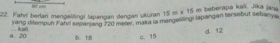 80 cm
22. Fahri berlari mengelilingi lapangan dengan ukuran 15m* 15m beberapa kali. Jika jarak
yang ditempuh Fahri sepanjang 720 meter, maka ia mengelilingi lapangan tersebut sebanya
... kali.
d. 12
a 20 b. 18 c. 15