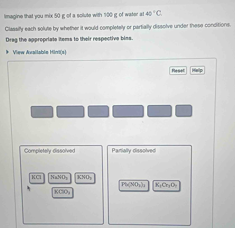 Imagine that you mix 50 g of a solute with 100 g of water at 40°C. 
Classify each solute by whether it would completely or partially dissolve under these conditions. 
Drag the appropriate items to their respective bins. 
View Available Hint(s) 
Reset Help 
Completely dissolved Partially dissolved
KCl NaNO_3 KNO_3
Pb(NO_3)_2 K_2Cr_2O_7
KCIO_3