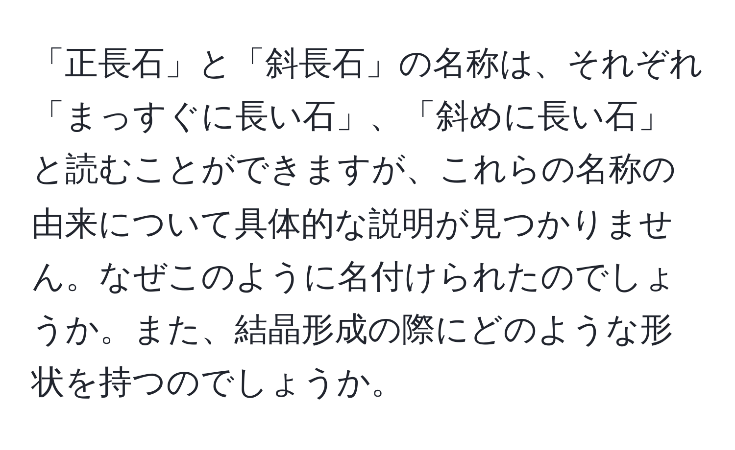 「正長石」と「斜長石」の名称は、それぞれ「まっすぐに長い石」、「斜めに長い石」と読むことができますが、これらの名称の由来について具体的な説明が見つかりません。なぜこのように名付けられたのでしょうか。また、結晶形成の際にどのような形状を持つのでしょうか。