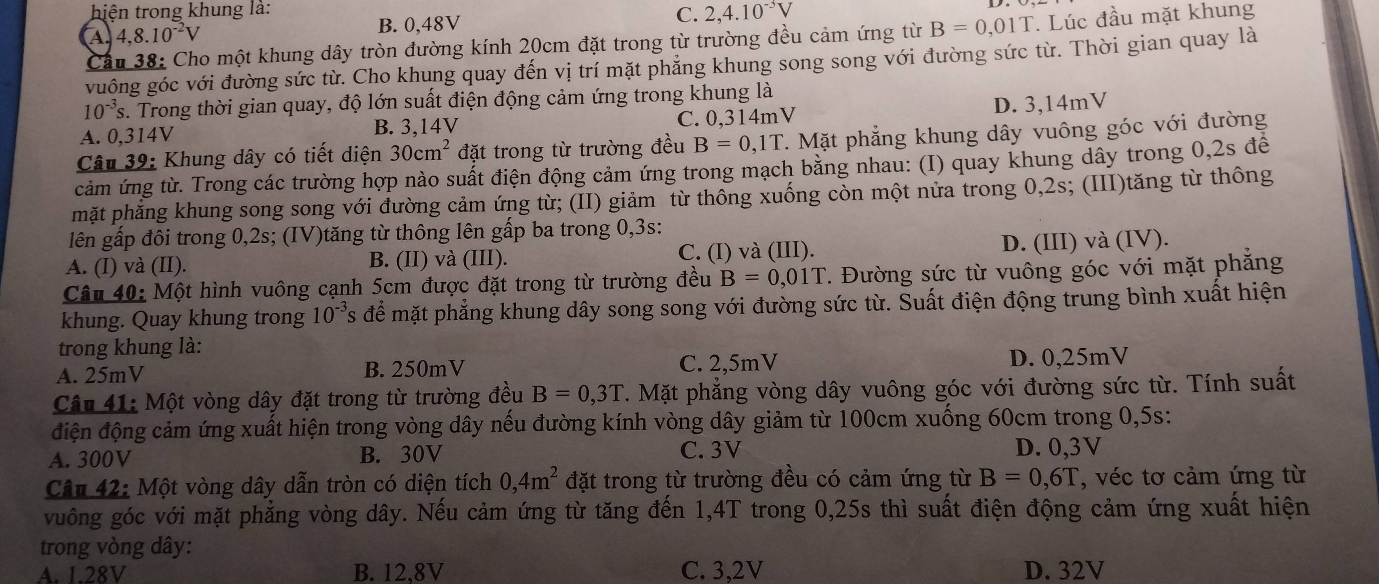 hiện trong khung là: C. 2,4.10^(-3)V
A 4,8.10^(-2)V
B. 0,48V
Cầu 38: Cho một khung dây tròn đường kính 20cm đặt trong từ trường đều cảm ứng từ B=0,01T. Lúc đầu mặt khung
vuông góc với đường sức từ. Cho khung quay đến vị trí mặt phẳng khung song song với đường sức từ. Thời gian quay là
10^(-3)s 2. Trong thời gian quay, độ lớn suất điện động cảm ứng trong khung là
A. 0,314V B. 3,14V C. 0,314mV D. 3,14mV
Câu 39: Khung dây có tiết diện 30cm^2 đặt trong từ trường đều B=0,1T 7. Mặt phẳng khung dây vuông góc với đường
cảm ứng từ. Trong các trường hợp nào suất điện động cảm ứng trong mạch bằng nhau: (I) quay khung dây trong 0,2s để
mặt phẳng khung song song với đường cảm ứng từ; (II) giảm từ thông xuống còn một nửa trong 0,2s; (III)tăng từ thông
lên gấp đôi trong 0,2s; (IV)tăng từ thông lên gấp ba trong 0,3s:
C. (I) và (III).
A. (I) và (II). B. (II) và (III). D. (III) và (IV).
Câu 40: Một hình vuông cạnh 5cm được đặt trong từ trường đều B=0,01T 7. Đường sức từ vuông góc với mặt phẳng
khung. Quay khung trong 10^(-3)s để mặt phẳng khung dây song song với đường sức từ. Suất điện động trung bình xuất hiện
trong khung là:
A. 25mV B. 250mV C. 2,5mV D. 0,25mV
Câu 41: Một vòng dây đặt trong từ trường đều B=0,3T. Mặt phẳng vòng dây vuông góc với đường sức từ. Tính suất
điện động cảm ứng xuất hiện trong vòng dây nếu đường kính vòng dây giảm từ 100cm xuống 60cm trong 0,5s:
C. 3V
A. 300V B. 30V D. 0,3V
Câu 42: Một vòng dây dẫn tròn có diện tích 0,4m^2 đặt trong từ trường đều có cảm ứng từ B=0,6T , véc tơ cảm ứng từ
vuông góc với mặt phẳng vòng dây. Nếu cảm ứng từ tăng đến 1,4T trong 0,25s thì suất điện động cảm ứng xuất hiện
trong vòng dây:
A. 1.28V B. 12,8V C. 3,2V D. 32V