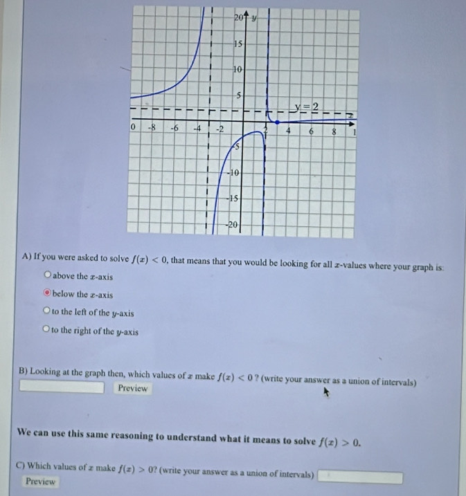 If you were asked to  , that means that you would be looking for all x-values where your graph is:
above the z-axis
below the z-axis
to the left of the y-axis
to the right of the y-axis
B) Looking at the graph then, which values of æ make f(x)<0</tex> ? (write your answer as a union of intervals)
Preview
We can use this same reasoning to understand what it means to solve f(x)>0.
C) Which values of x make f(x)>0 ? (write your answer as a union of intervals) ^ x_1 _ 
Preview