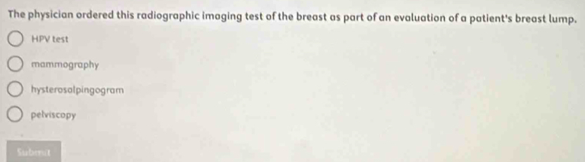 The physician ordered this radiographic imaging test of the breast as part of an evaluation of a patient's breast lump.
HPV test
mammography
hysterosalpingogram
pelviscopy
Subenit