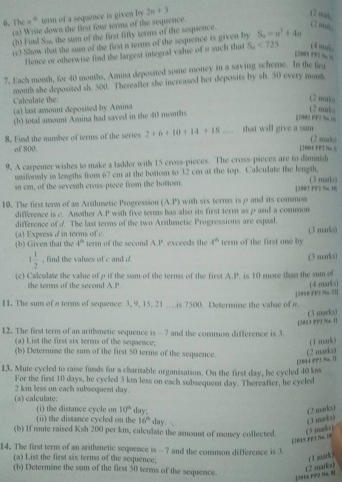 The n^(th) term of a sequence is given by 2n+3
(2 mak.
(a) Write down the first four terms of the sequence.
(b) Find Sso, the sum of the first fifly terms of the sequence.
(2 mi,,
(c) Show that the sum of the first n terms of the sequence is given by S_n=a^3+4n
Hence or otherwise find the largest integral value of # such that S_n<725</tex> (4 mak
12001 FP2 7so 1
7. Each month, for 40 months, Amina deposited some money in a saving scheme. In the firs
month she deposited sh. 500. Thereafter she increased her deposits by sh. 50 every month
Calculate the:
(2 marks)
(a) last amount deposited by Amina
(b) total amount Amina had saved in the 40 months
(2 marks)
[2003 PP2 N. 10
8. Find the number of terms of the series 2+6+10+14+18... that will give a sum
(2 marls)
of 800. [2004 PP2 No. 3
9. A carpenter wishes to make a ladder with 15 cross-pieces. The cross-pieces are to diminish
uniformly in lengths from 67 cm at the bottom to 32 cm at the top. Calculate the length,
(3 marks)
in cm, of the seventh cross-piece from the bottom. [2007 PP2 Nu. 10]
10. The first term of an Arithmetic Progression (A.P) with six terms is p and its common
difference is c. Another A.P with five terms has also its first term as p and a common
difference of A. The last terms of the two Arithmetic Progressions are equal.
(a) Express d in terms of c. (3 marks)
(b) Given that the 4^(th) term of the second A.P. exceeds the 4^(th) term of the first one by
1 1/2  , find the values of c and d (3 marks)
(c) Calculate the value of p if the sum of the terms of the first A.P. is 10 more than the sum of
the terms of the second A.P.
(4 marks)
11. The sum of  terms of sequence: 3, 9, 15, 21 ..is 7500. Determine the value of [2010 PP2 No. 23]
(3 marks)
[2013 PP2 No. 1]
12. The first term of an arithmetic sequence is - 7 and the common difference is 3.
(a) List the first six terms of the sequence; ( 1 mark)
(b) Determine the sum of the first 50 terms of the sequence.
(2 marks)
[2014 PP2 No. 2]
13. Mute cycled to raise funds for a charitable organisation. On the first day, he cycled 40 km
For the first 10 days, he cycled 3 km less on each subsequent day. Thereafter, he cyeled
2 km less on each subsequent day.
(a) calculate:
(i) the distance cycle on 10^(th) day; (2 marks)
(ii) the distance cycled on the 16^(th) day. (3 marks)
(b) If mute raised Ksh 200 per km, calculate the amount of money collected. (5 marks)
[2015 PP2 No. 18
14. The first term of an arithmetic sequence is - 7 and the common difference is 3.
(a) List the first six terms of the sequence;
( 1 mark)
(b) Determine the sum of the first 50 terms of the sequence.
[2016 PP2 No. ] (2 marks)