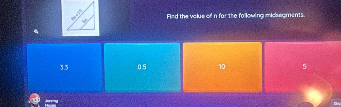 Find the value of n for the following midsegments.
3.3 0.5 10 5
Jeremy
Moses
Skir