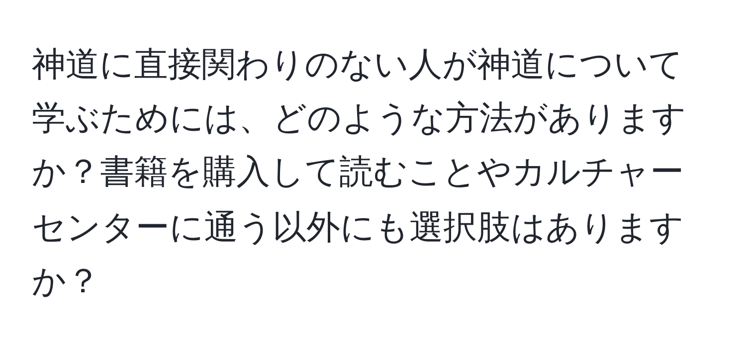 神道に直接関わりのない人が神道について学ぶためには、どのような方法がありますか？書籍を購入して読むことやカルチャーセンターに通う以外にも選択肢はありますか？