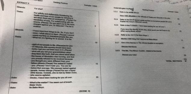 EXTRACT F Gauteng Province
Sibanda For what?
Exemplar 1/21)32 Gacbong Provence
Gradia S0/English FAlPagr
3.2.3 Refter to the whdle entract. Eerle  1 0
Thebe: health and lives of our people by refusing to
For wilfully and deliberstely threatening the State ONE differstice in the aftitude of Thebe and Sbanda in this glay. 
act when there was an emergency. (Pausa) For
3.2.4 Refer to line 3-6 ('1 camhol waste my time on immature people liks yiv').
dereliction of duly. For collaborating with the Explain the vony in Sibanda's words.
enery. (Pauze), Do you want me to fist more
endless charges against you, Dr Sibanda? The list is 5 3.2.5 Refer to line 7 ("Doktor, I have been looking for you all over.")
If you were the director of this play, what would you tell Dube to do
I have important things to do. So, if you don't 3.2.6 Refer to line 15-57(''s Baba Mayn.') when saying these words?
Sibanda mind, I shall attand to them. (Pause) I cannot
waste my time on immature people like you.
Thebe What we are fighting for is sacred. It is the Mantion ONE thing that happens to Beba Moys.
10 3.2.7 One of the themes in The African Dustbin is comption.
right of our people to life. (Pause) as for you Discuss this theme
Dr Sibands, this country would have been
better had you not been born in it. (Pause)
what will you tell your grandchildren when 3.2.3 The litle, The Alican Dusibin, relates to the drama.
they leam the truth; that you stood aloof when Disouss your vime m
the house of Nkululeko was burning, and that
you proudly refused to be involved because
you thought you were different from your TOTAL, SECTION B: 1
fllow citizens (Pause) You asked if i hated 15
you. (Pause) I don't hate you. You are fw
below that average. We express hatred agsinst
people, human beings (Pause)'Y'ou are a beast
who seems agitated. (She leaves. Outside, she is met by Sister Dube,
Dube Dector, I have been looking for you all over. 20
Thebe: What's the matler? You seem out of breath.
Dube Its Baba Moyo. Sister Dube
(SCENE 6)